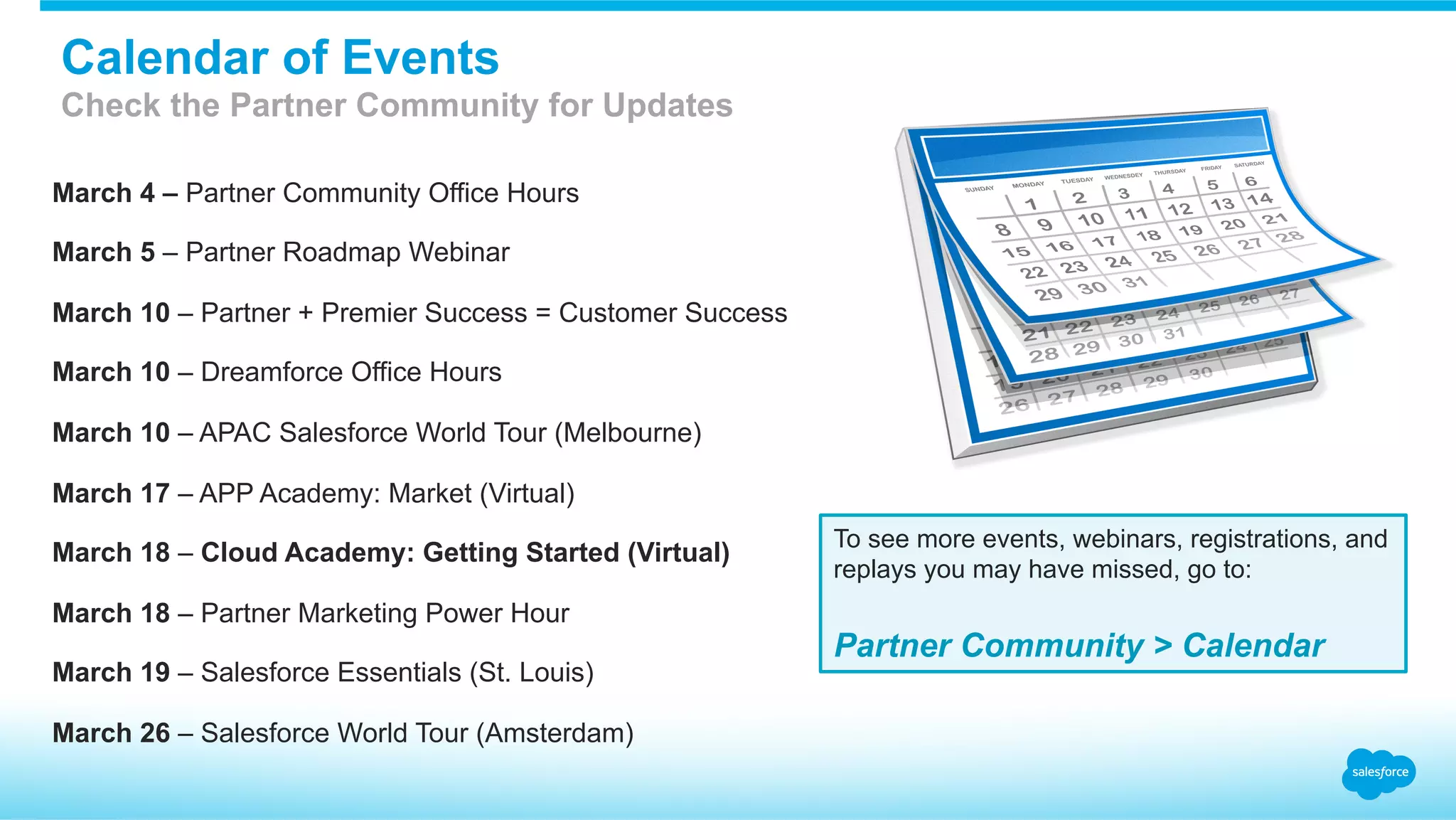 March 4 – Partner Community Office Hours
March 5 – Partner Roadmap Webinar
March 10 – Partner + Premier Success = Customer Success
March 10 – Dreamforce Office Hours
March 10 – APAC Salesforce World Tour (Melbourne)
March 17 – APP Academy: Market (Virtual)
March 18 – Cloud Academy: Getting Started (Virtual)
March 18 – Partner Marketing Power Hour
March 19 – Salesforce Essentials (St. Louis)
March 26 – Salesforce World Tour (Amsterdam)
To see more events, webinars, registrations, and
replays you may have missed, go to:
Partner Community > Calendar
Calendar of Events
Check the Partner Community for Updates
 