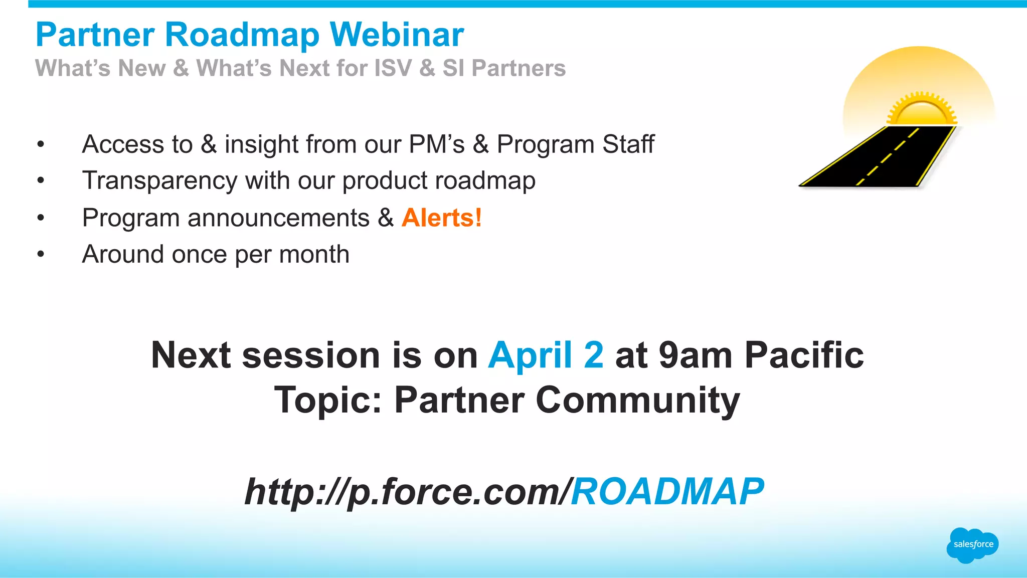 •  Access to & insight from our PM’s & Program Staff
•  Transparency with our product roadmap
•  Program announcements & Alerts!
•  Around once per month
Partner Roadmap Webinar
What’s New & What’s Next for ISV & SI Partners
http://p.force.com/ROADMAP
Next session is on April 2 at 9am Pacific
Topic: Partner Community
 