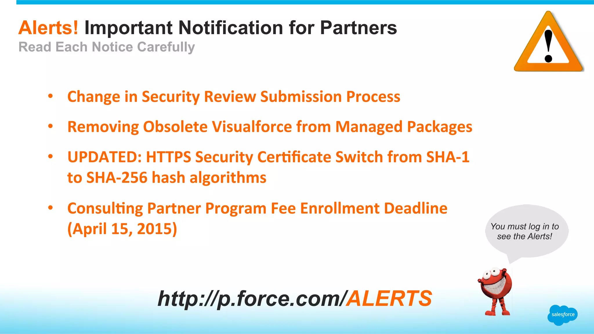 Alerts! Important Notification for Partners
Read Each Notice Carefully
•  Change	
  in	
  Security	
  Review	
  Submission	
  Process	
  
•  Removing	
  Obsolete	
  Visualforce	
  from	
  Managed	
  Packages	
  
•  UPDATED:	
  HTTPS	
  Security	
  CerEﬁcate	
  Switch	
  from	
  SHA-­‐1	
  
to	
  SHA-­‐256	
  hash	
  algorithms	
  
•  ConsulEng	
  Partner	
  Program	
  Fee	
  Enrollment	
  Deadline	
  
(April	
  15,	
  2015)	
  
http://p.force.com/ALERTS
You must log in to
see the Alerts!
 