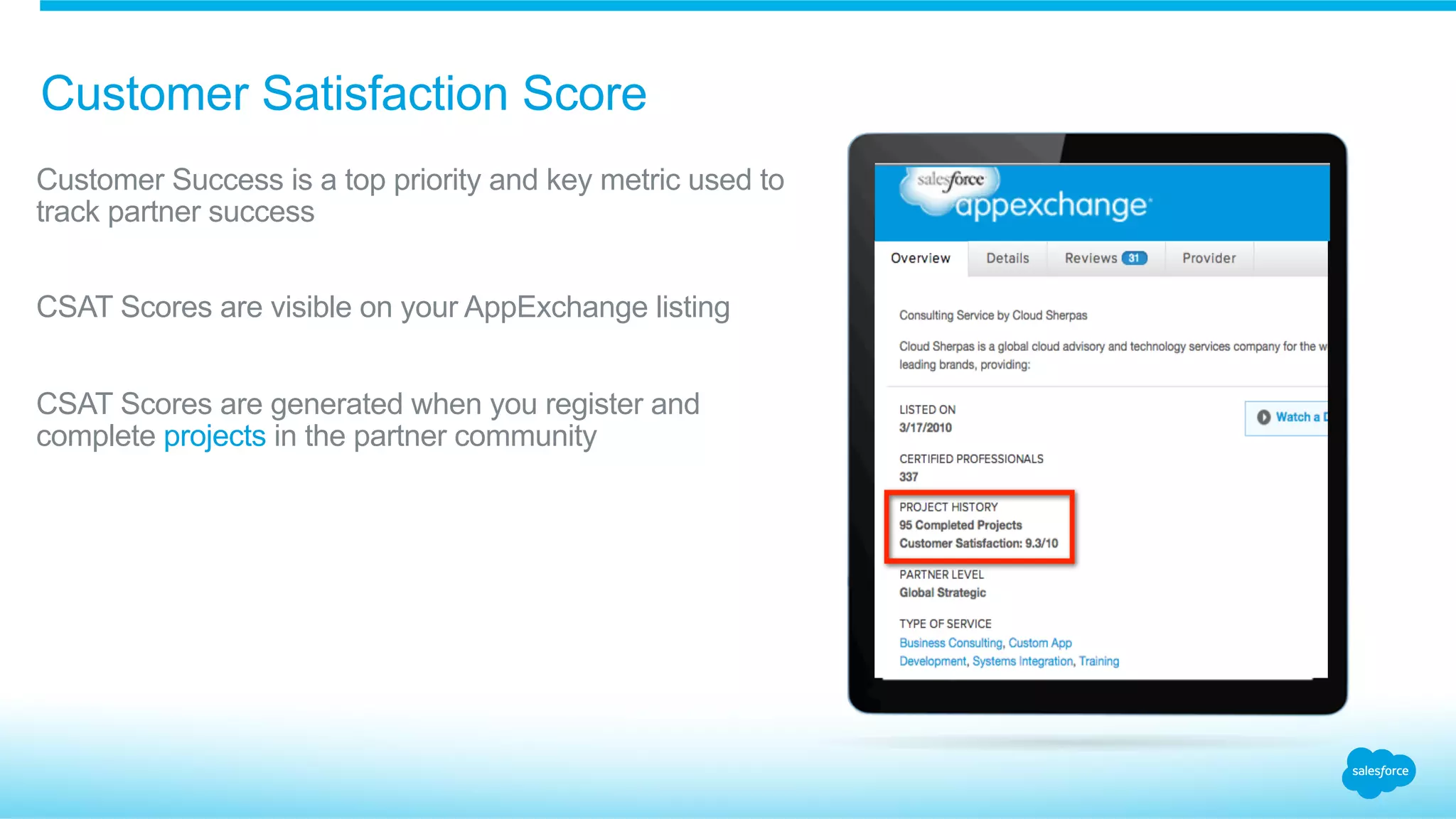 Customer Satisfaction Score
​ Customer Success is a top priority and key metric used to
track partner success
​ CSAT Scores are visible on your AppExchange listing
​ CSAT Scores are generated when you register and
complete projects in the partner community
 