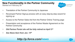 New Functionality in the Partner Community
Started on February 20
•  Translation of the Partner Community to Japanese
•  Revamped Partner Signup process with an easy step-by-step wizard for
signing up
•  Access to the Partner Sales Aid from the Partner Online Training page
•  Presentation and acceptance of the Partner Master Agreement on the
Partner Community
•  Old Partner Portal site will be fully retired on April 3rd
•  See News Item from Jan. 13th
http://p.force.com/news
 
