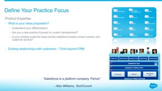 Define Your Practice Focus
​ Product Expertise
•  What is your value proposition?
•  Understand your differentiators
•  Are you a new practice focused on custom development?
•  Is your existing customer base heavily weighted towards contact centers and
customer service?
•  Existing relationships with customers – Think beyond CRM
“Salesforce is a platform company. Period.”
- Alex Williams, TechCrunch
 