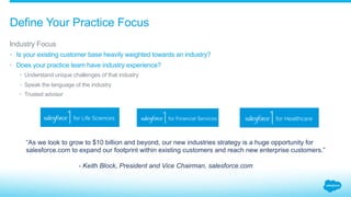 Define Your Practice Focus
​ Industry Focus
•  Is your existing customer base heavily weighted towards an industry?
•  Does your practice team have industry experience?
•  Understand unique challenges of that industry
•  Speak the language of the industry
•  Trusted advisor
“As we look to grow to $10 billion and beyond, our new industries strategy is a huge opportunity for
salesforce.com to expand our footprint within existing customers and reach new enterprise customers.”
- Keith Block, President and Vice Chairman, salesforce.com
 