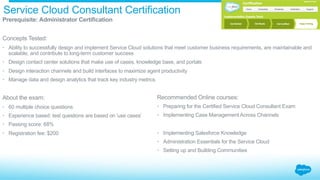 Service Cloud Consultant Certification
​ Prerequisite: Administrator Certification
​ Concepts Tested:
•  Ability to successfully design and implement Service Cloud solutions that meet customer business requirements, are maintainable and
scalable, and contribute to long-term customer success
•  Design contact center solutions that make use of cases, knowledge base, and portals
•  Design interaction channels and build interfaces to maximize agent productivity
•  Manage data and design analytics that track key industry metrics
​ About the exam:
•  60 multiple choice questions
•  Experience based: test questions are based on 'use cases’
•  Passing score: 68%
•  Registration fee: $200
Recommended Online courses:
•  Preparing for the Certified Service Cloud Consultant Exam
•  Implementing Case Management Across Channels
•  Implementing Salesforce Knowledge
•  Administration Essentials for the Service Cloud
•  Setting up and Building Communities
 