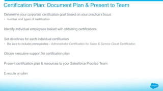 Certification Plan: Document Plan & Present to Team
​ Determine your corporate certification goal based on your practice’s focus
•  number and types of certification
​ Identify individual employees tasked with obtaining certifications
​ Set deadlines for each individual certification
•  Be sure to include prerequisites - Administrator Certification for Sales & Service Cloud Certification
​ Obtain executive support for certification plan
​ Present certification plan & resources to your Salesforce Practice Team
​ Execute on plan
 