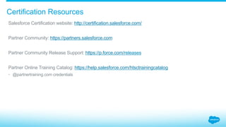 Certification Resources
​ Salesforce Certification website: http://certification.salesforce.com/
​ Partner Community: https://partners.salesforce.com
​ Partner Community Release Support: https://p.force.com/releases
​ Partner Online Training Catalog: https://help.salesforce.com/htsctrainingcatalog
•  @partnertraining.com credentials
 