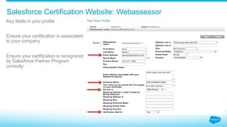Salesforce Certification Website: Webassessor
​ Key fields in your profile
​ Ensure your certification is associated
to your company
​ Ensure your certification is recognized
by Salesforce Partner Program
correctly
 