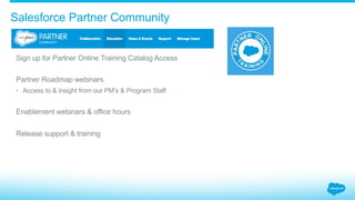 Salesforce Partner Community
​ Sign up for Partner Online Training Catalog Access
​ Partner Roadmap webinars
•  Access to & insight from our PM’s & Program Staff
​ Enablement webinars & office hours
​ Release support & training
 