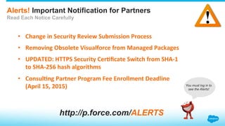 Alerts! Important Notification for Partners
Read Each Notice Carefully
•  Change	
  in	
  Security	
  Review	
  Submission	
  Process	
  
•  Removing	
  Obsolete	
  Visualforce	
  from	
  Managed	
  Packages	
  
•  UPDATED:	
  HTTPS	
  Security	
  CerEﬁcate	
  Switch	
  from	
  SHA-­‐1	
  
to	
  SHA-­‐256	
  hash	
  algorithms	
  
•  ConsulEng	
  Partner	
  Program	
  Fee	
  Enrollment	
  Deadline	
  
(April	
  15,	
  2015)	
  
http://p.force.com/ALERTS
You must log in to
see the Alerts!
 