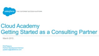 Cloud Academy
Getting Started as a Consulting Partner
​ Phil Patacca
​ Partner Development Advisor
​ ppatacca@salesforce.com
​ 
March 2015
 