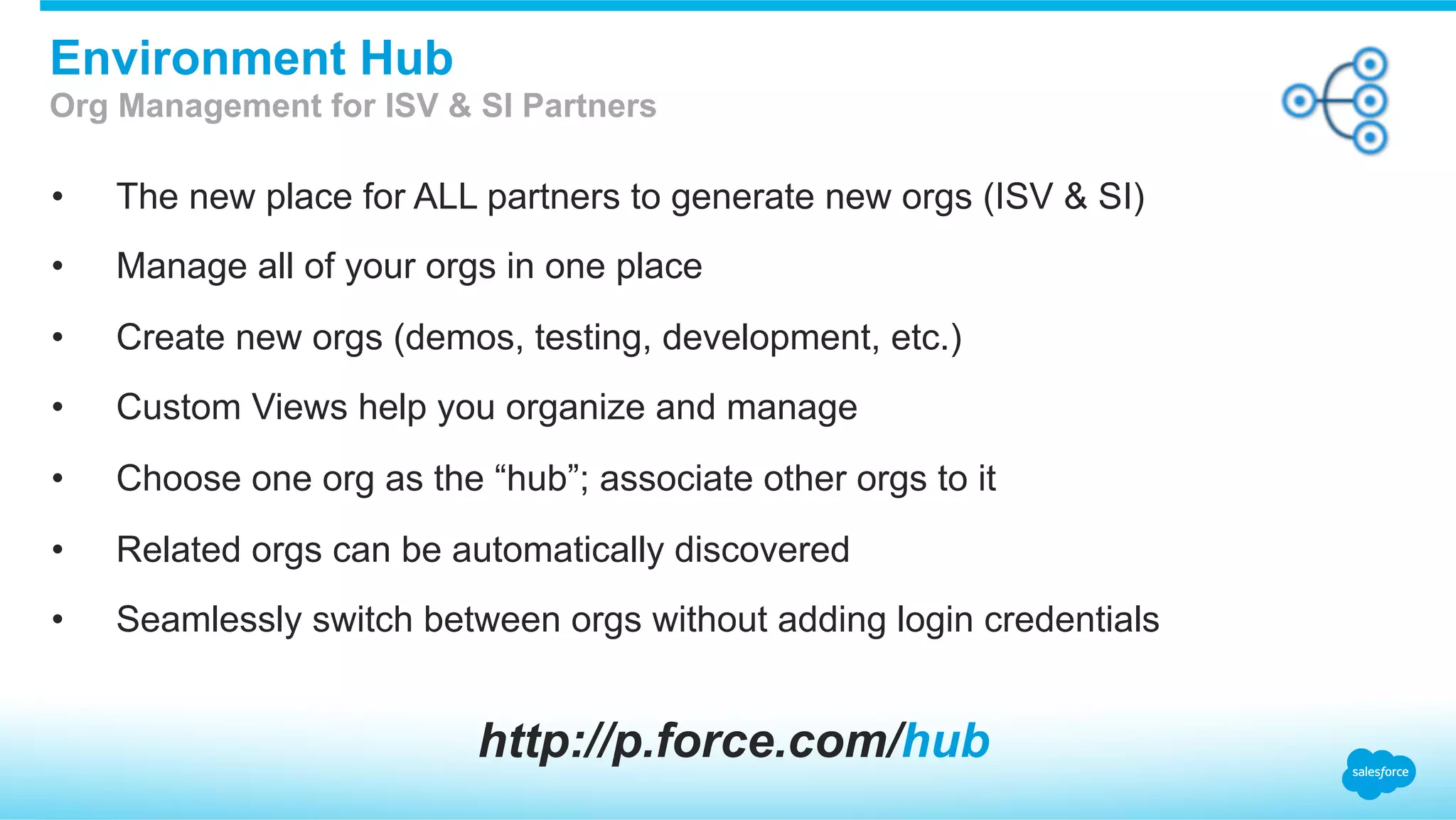 •  The new place for ALL partners to generate new orgs (ISV & SI)
•  Manage all of your orgs in one place
•  Create new orgs (demos, testing, development, etc.)
•  Custom Views help you organize and manage
•  Choose one org as the “hub”; associate other orgs to it
•  Related orgs can be automatically discovered
•  Seamlessly switch between orgs without adding login credentials
Environment Hub
Org Management for ISV & SI Partners
http://p.force.com/hub
 