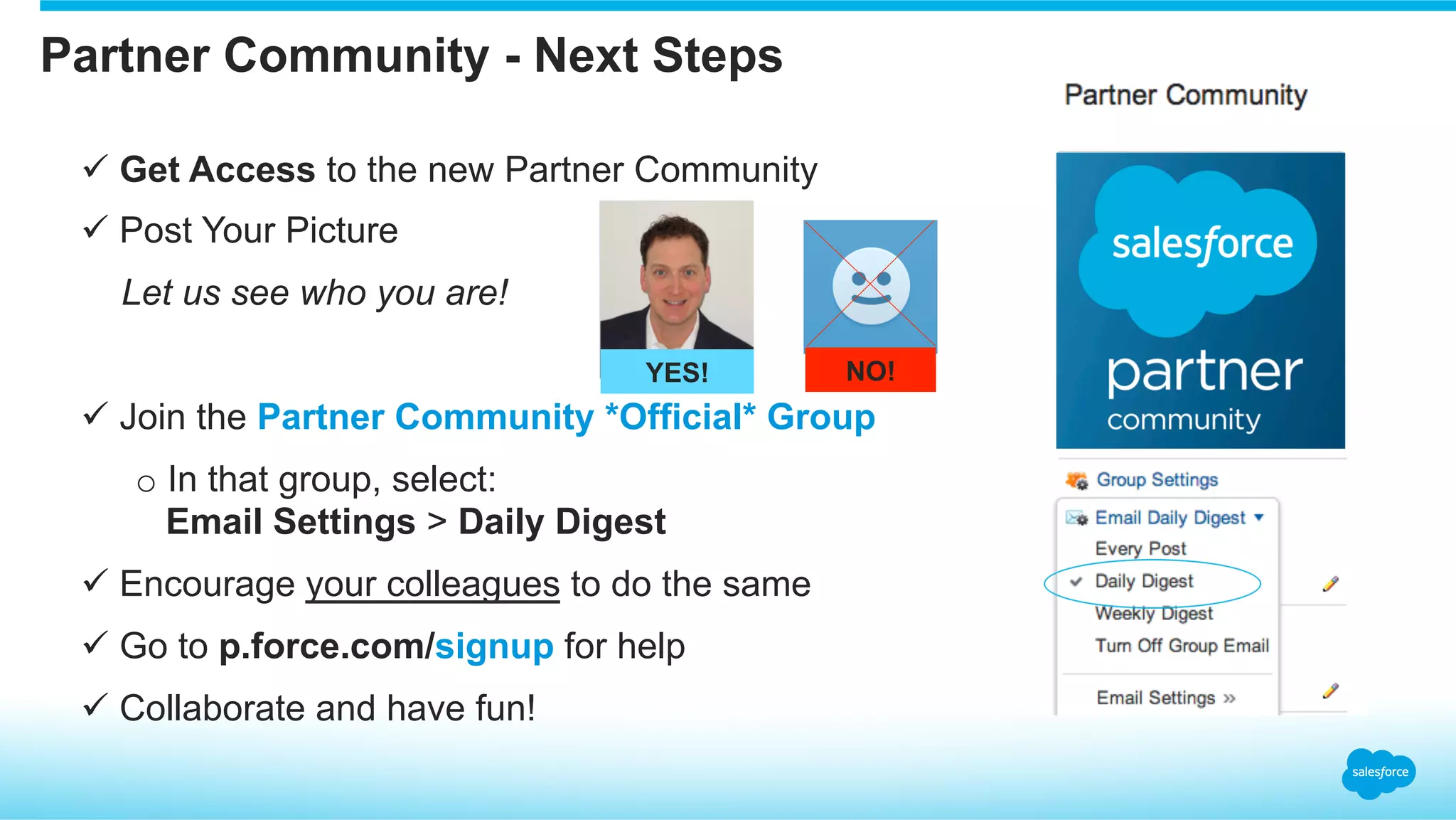 Partner Community - Next Steps
ü Get Access to the new Partner Community
ü Post Your Picture
Let us see who you are!
ü Join the Partner Community *Official* Group
o In that group, select:
Email Settings > Daily Digest
ü Encourage your colleagues to do the same
ü Go to p.force.com/signup for help
ü Collaborate and have fun!
YES! NO!
 