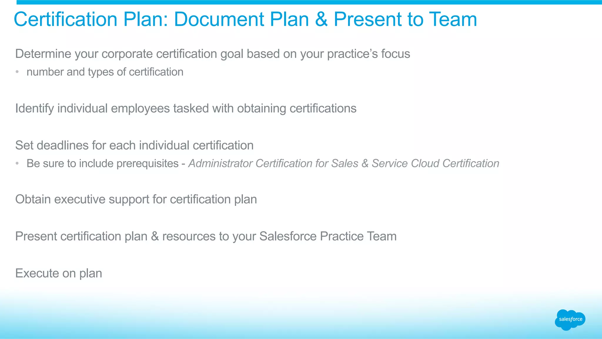 Certification Plan: Document Plan & Present to Team
​ Determine your corporate certification goal based on your practice’s focus
•  number and types of certification
​ Identify individual employees tasked with obtaining certifications
​ Set deadlines for each individual certification
•  Be sure to include prerequisites - Administrator Certification for Sales & Service Cloud Certification
​ Obtain executive support for certification plan
​ Present certification plan & resources to your Salesforce Practice Team
​ Execute on plan
 