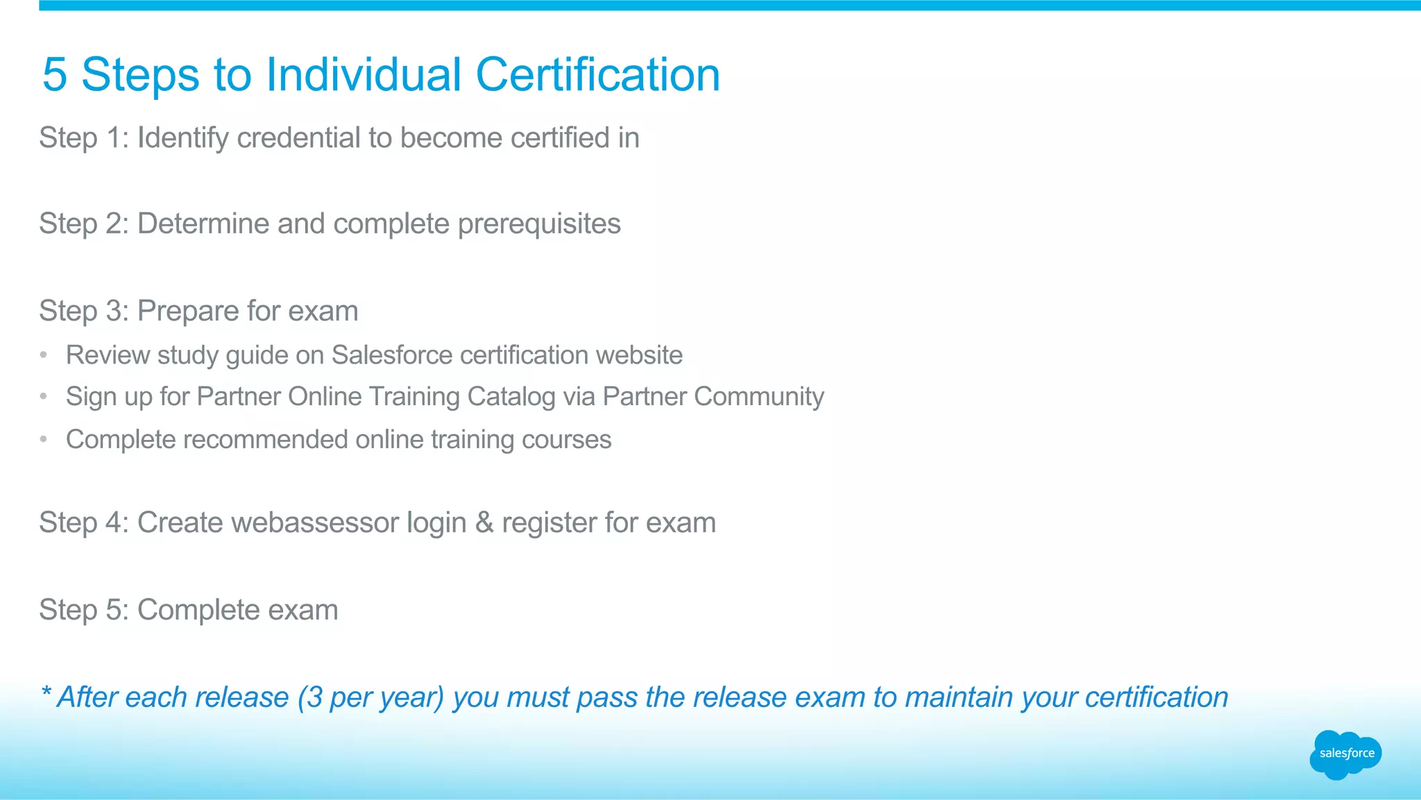5 Steps to Individual Certification
​ Step 1: Identify credential to become certified in
​ Step 2: Determine and complete prerequisites
​ Step 3: Prepare for exam
•  Review study guide on Salesforce certification website
•  Sign up for Partner Online Training Catalog via Partner Community
•  Complete recommended online training courses
​ Step 4: Create webassessor login & register for exam
​ Step 5: Complete exam
* After each release (3 per year) you must pass the release exam to maintain your certification
 