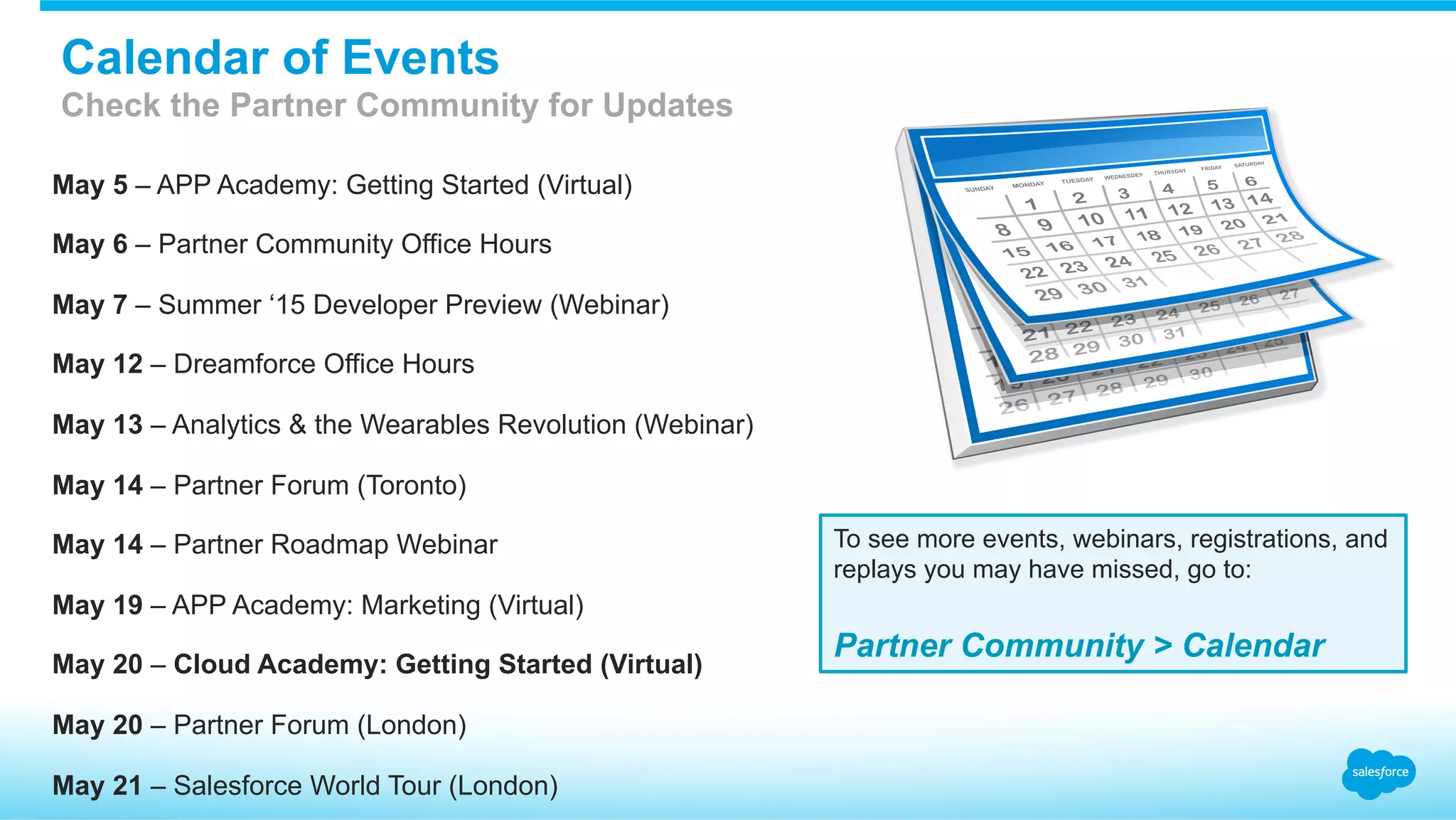 May 5 – APP Academy: Getting Started (Virtual)
May 6 – Partner Community Office Hours
May 7 – Summer ‘15 Developer Preview (Webinar)
May 12 – Dreamforce Office Hours
May 13 – Analytics & the Wearables Revolution (Webinar)
May 14 – Partner Forum (Toronto)
May 14 – Partner Roadmap Webinar
May 19 – APP Academy: Marketing (Virtual)
May 20 – Cloud Academy: Getting Started (Virtual)
May 20 – Partner Forum (London)
May 21 – Salesforce World Tour (London)
To see more events, webinars, registrations, and
replays you may have missed, go to:
Partner Community > Calendar
Calendar of Events
Check the Partner Community for Updates
 