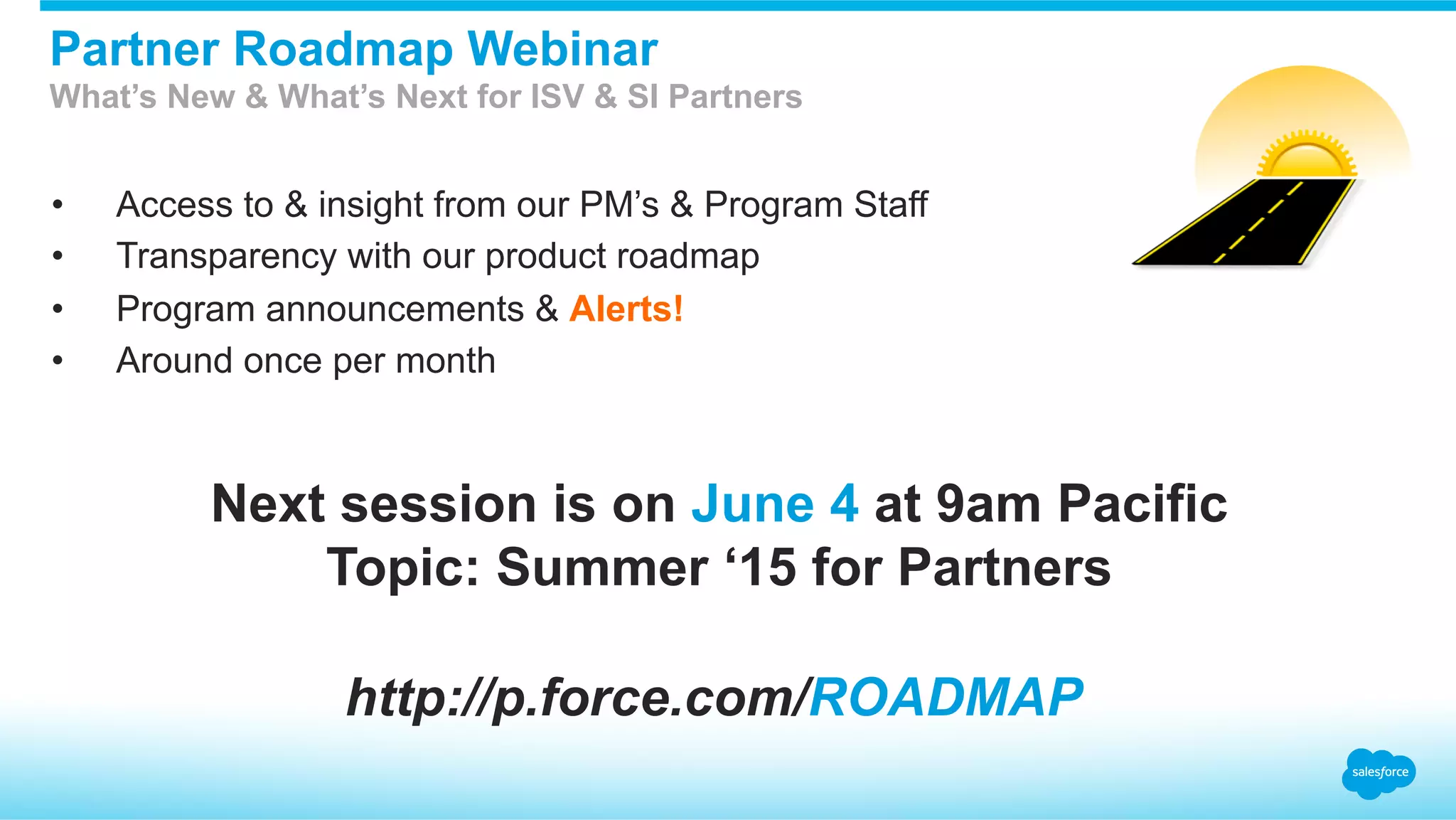 •  Access to & insight from our PM’s & Program Staff
•  Transparency with our product roadmap
•  Program announcements & Alerts!
•  Around once per month
Partner Roadmap Webinar
What’s New & What’s Next for ISV & SI Partners
http://p.force.com/ROADMAP
Next session is on June 4 at 9am Pacific
Topic: Summer ‘15 for Partners
 