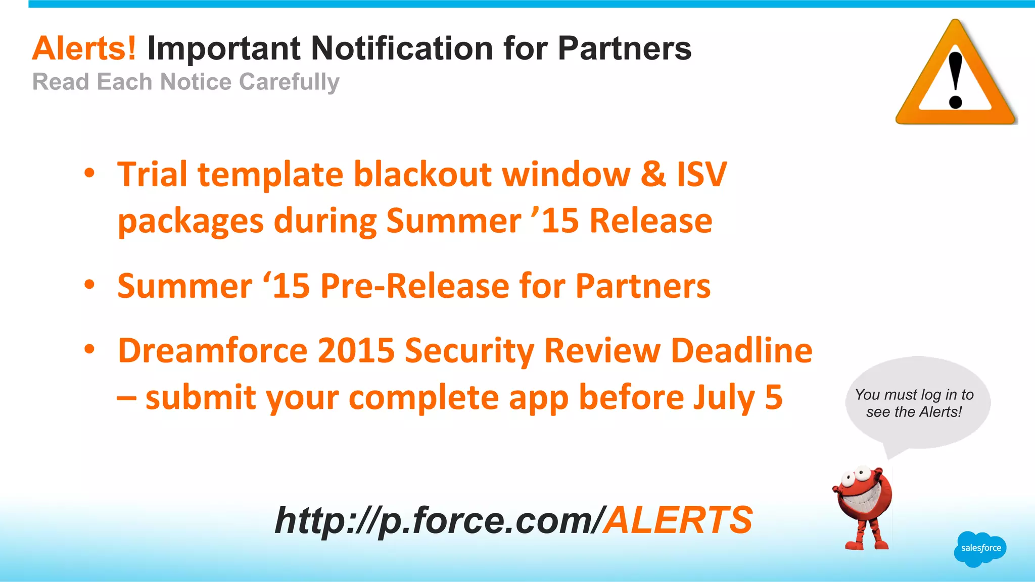 Alerts! Important Notification for Partners
Read Each Notice Carefully
•  Trial	
  template	
  blackout	
  window	
  &	
  ISV	
  
packages	
  during	
  Summer	
  ’15	
  Release	
  
•  Summer	
  ‘15	
  Pre-­‐Release	
  for	
  Partners	
  
•  Dreamforce	
  2015	
  Security	
  Review	
  Deadline	
  
–	
  submit	
  your	
  complete	
  app	
  before	
  July	
  5	
  
http://p.force.com/ALERTS
You must log in to
see the Alerts!
 
