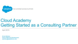 Cloud Academy
Getting Started as a Consulting Partner
​ Annie Berkery
​ Senior Alliances Development
​ aberkery@salesforce.com
​ 
April 2015
 