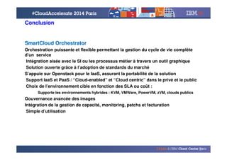 © 2014 IBM Corporation
37
Conclusion
SmartCloud OrchestratorSmartCloud Orchestrator
Orchestration puissante et flexible permettant la gestion du cycle de vie complète
d’un service
Intégration aisée avec le SI ou les processus métier à travers un outil graphique
Solution ouverte grâce à l’adoption de standards du marché
S’appuie sur Openstack pour le IaaS, assurant la portabilité de la solution
Support IaaS et PaaS / “Cloud-enabled” et “Cloud centric” dans le privé et le public
Choix de l’environnement cible en fonction des SLA ou coût :
Supporte les environnements hybrides : KVM, VMWare, PowerVM, zVM, clouds publics
Gouvernance avancée des images
Intégration de la gestion de capacité, monitoring, patchs et facturation
Simple d’utilisation
 