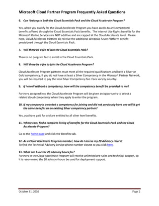 Microsoft Cloud Partner Program Frequently Asked Questions
6. Can I belong to both the Cloud Essentials Pack and the Cloud Accelerate Program?

Yes, when you qualify for the Cloud Accelerate Program you have access to any incremental
benefits offered through the Cloud Essentials Pack benefits. The Internal Use Rights benefits for the
Microsoft Online Services are NOT additive and are capped at the Cloud Accelerate level. Please
note, Cloud Accelerate Partners do receive the additional Windows Azure Platform benefit
provisioned through the Cloud Essentials Pack.

7. Will there be a fee to join the Cloud Essentials Pack?

There is no program fee to enroll in the Cloud Essentials Pack.

8. Will there be a fee to join the Cloud Accelerate Program?

Cloud Accelerate Program partners must meet all the required qualifications and have a Silver or
Gold competency. If you do not have at least a Silver Competency in the Microsoft Partner Network,
you will be required to pay the local Silver Competency fee. Fees vary by country.

9. If I enroll without a competency, how will the competency benefit be provided to me?

Partners accepted into the Cloud Accelerate Program will be given an opportunity to select a
related cloud competency when they apply to enter the program.

10. If my company is awarded a competency for joining and did not previously have one will it get
    the same benefits as an existing Silver competency partner?

Yes, you have paid for and are entitled to all silver level benefits.

11. Where can I find a complete listing of benefits for the Cloud Essentials Pack and the Cloud
    Accelerate Program?

Go to the home page and click the Benefits tab.

12. As a Cloud Accelerate Program member, how do I access my 20 Advisory Hours?
To find the Technical Advisory Service phone number closest to you click here.

13. What can I use the 20 advisory hours for?
Partners in the Cloud Accelerate Program will receive unlimited pre-sales and technical support, so
it is recommend the 20 advisory hours be used for deployment support.




October 31, 2010                                                                               Page 2
 