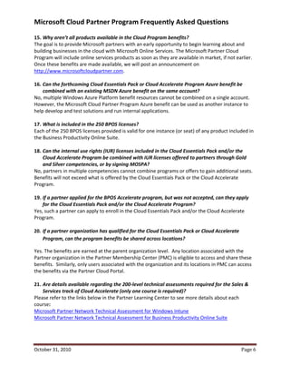 Microsoft Cloud Partner Program Frequently Asked Questions
15. Why aren’t all products available in the Cloud Program benefits?
The goal is to provide Microsoft partners with an early opportunity to begin learning about and
building businesses in the cloud with Microsoft Online Services. The Microsoft Partner Cloud
Program will include online services products as soon as they are available in market, if not earlier.
Once these benefits are made available, we will post an announcement on
http://www.microsoftcloudpartner.com.

16. Can the forthcoming Cloud Essentials Pack or Cloud Accelerate Program Azure benefit be
    combined with an existing MSDN Azure benefit on the same account?
No, multiple Windows Azure Platform benefit resources cannot be combined on a single account.
However, the Microsoft Cloud Partner Program Azure benefit can be used as another instance to
help develop and test solutions and run internal applications.

17. What is included in the 250 BPOS licenses?
Each of the 250 BPOS licenses provided is valid for one instance (or seat) of any product included in
the Business Productivity Online Suite.

18. Can the internal use rights (IUR) licenses included in the Cloud Essentials Pack and/or the
    Cloud Accelerate Program be combined with IUR licenses offered to partners through Gold
    and Silver competencies, or by signing MOSPA?
No, partners in multiple competencies cannot combine programs or offers to gain additional seats.
Benefits will not exceed what is offered by the Cloud Essentials Pack or the Cloud Accelerate
Program.

19. If a partner applied for the BPOS Accelerate program, but was not accepted, can they apply
    for the Cloud Essentials Pack and/or the Cloud Accelerate Program?
Yes, such a partner can apply to enroll in the Cloud Essentials Pack and/or the Cloud Accelerate
Program.

20. If a partner organization has qualified for the Cloud Essentials Pack or Cloud Accelerate
    Program, can the program benefits be shared across locations?

Yes. The benefits are earned at the parent organization level. Any location associated with the
Partner organization in the Partner Membership Center (PMC) is eligible to access and share these
benefits. Similarly, only users associated with the organization and its locations in PMC can access
the benefits via the Partner Cloud Portal.

21. Are details available regarding the 200-level technical assessments required for the Sales &
    Services track of Cloud Accelerate (only one course is required)?
Please refer to the links below in the Partner Learning Center to see more details about each
course:
Microsoft Partner Network Technical Assessment for Windows Intune
Microsoft Partner Network Technical Assessment for Business Productivity Online Suite




October 31, 2010                                                                                Page 6
 