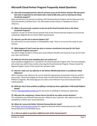 Microsoft Cloud Partner Program Frequently Asked Questions
22. How will unmanaged partners that do not have access to the Partner Solution Plan document
    their plan to approach to sell 8 deals with a total of 500 seats, prior to entering the Cloud
    Accelerate program?
Sales commitments for partners enrolling in the Cloud Accelerate Program will be captured on the
Cloud Accelerate enrollment form. This information will be stored in a database for future
reference.

23. What is the process for a partner to opt-out of the Cloud Essentials Pack or the Cloud
    Accelerate Program?
A partner can opt-out of the Cloud Essentials Pack of the Cloud Accelerate Program at any time by
contacting a Regional Service Center (RSC) representative.

24. How do I use this site in Internet Explorer 9.0?
You will need to run your browser in Compatibility mode. There is an icon for this mode on your
browser.

25. What happens if I don’t meet my sales or revenue commitment next year for the Cloud
    Accelerate Program next year?
You will no longer be able to receive your cloud software benefits and resources if you do not meet
your sales commitment.

26. What do I do if my local subsidiary does not contact me?
Local subsidiary engagement is a benefit for the Cloud Accelerate Program only. The local subsidiary
will contact you within three months of joining the Cloud Accelerate Program. Please contact the
Regional Support Center if this contact has not been made.

27. How do I make sure my reference in the Partner Membership Center is considered a Cloud
    Reference?
When creating a new reference, be sure to select the appropriate cloud product that you used for
your project. Cloud technologies are found under the Microsoft Online Services or Windows Azure
Platform categories. We encourage you to create a new reference if you have executed cloud-
related projects.

28. What do I do if I have problems profiling or testing my Azure application in Microsoft Platform
    Ready?
Contact mprsupport@microsoft.com for any issues on profiling or testing your application.

29. Why does the competency I choose have to be tied to my online services business?
The competency you hold will showcase your skillset to your customers. We need to ensure this
competency is tied to your cloud experience.

30. Where do I access the Online Technical Communities for cloud?
Visit Online Technical Communities for support on Business Online Productivity Services, CRM
Online (Dynamics) and Windows Azure.

31. Is there an option to purchase additional seats of the cloud products?

October 31, 2010                                                                             Page 7
 