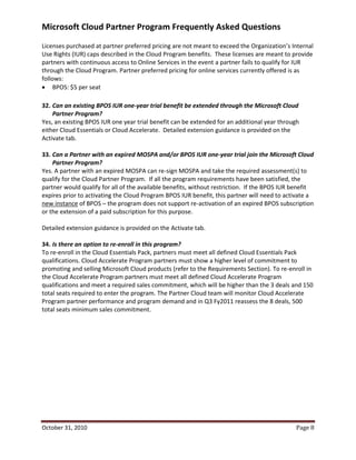 Microsoft Cloud Partner Program Frequently Asked Questions
Licenses purchased at partner preferred pricing are not meant to exceed the Organization’s Internal
Use Rights (IUR) caps described in the Cloud Program benefits. These licenses are meant to provide
partners with continuous access to Online Services in the event a partner fails to qualify for IUR
through the Cloud Program. Partner preferred pricing for online services currently offered is as
follows:
 BPOS: $5 per seat

32. Can an existing BPOS IUR one-year trial benefit be extended through the Microsoft Cloud
    Partner Program?
Yes, an existing BPOS IUR one year trial benefit can be extended for an additional year through
either Cloud Essentials or Cloud Accelerate. Detailed extension guidance is provided on the
Activate tab.

33. Can a Partner with an expired MOSPA and/or BPOS IUR one-year trial join the Microsoft Cloud
    Partner Program?
Yes. A partner with an expired MOSPA can re-sign MOSPA and take the required assessment(s) to
qualify for the Cloud Partner Program. If all the program requirements have been satisfied, the
partner would qualify for all of the available benefits, without restriction. If the BPOS IUR benefit
expires prior to activating the Cloud Program BPOS IUR benefit, this partner will need to activate a
new instance of BPOS – the program does not support re-activation of an expired BPOS subscription
or the extension of a paid subscription for this purpose.

Detailed extension guidance is provided on the Activate tab.

34. Is there an option to re-enroll in this program?
To re-enroll in the Cloud Essentials Pack, partners must meet all defined Cloud Essentials Pack
qualifications. Cloud Accelerate Program partners must show a higher level of commitment to
promoting and selling Microsoft Cloud products (refer to the Requirements Section). To re-enroll in
the Cloud Accelerate Program partners must meet all defined Cloud Accelerate Program
qualifications and meet a required sales commitment, which will be higher than the 3 deals and 150
total seats required to enter the program. The Partner Cloud team will monitor Cloud Accelerate
Program partner performance and program demand and in Q3 Fy2011 reassess the 8 deals, 500
total seats minimum sales commitment.




October 31, 2010                                                                              Page 8
 
