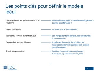 Les points clés pour définir le modèle
idéal
Evaluer et définir les opportunités Cloud à
poursuivre
Investir maintenant
Associer du services aux offres Cloud
Faire évoluer les compétences
Choisir ses partenaires
21
Généraliste/spécialiste ? Revente/développement ?
Comme se différencier ?
Les marges sont plus élevées, des opportunités
pour l’innovation
La prime va aux primo-entrants
la taille des équipes projet se réduit, les
ressources hautement qualifiées sont utilisées
plus efficacement
Maîtriser l’ensemble des compétences
techniques, 2 partenaires en moyenne
 