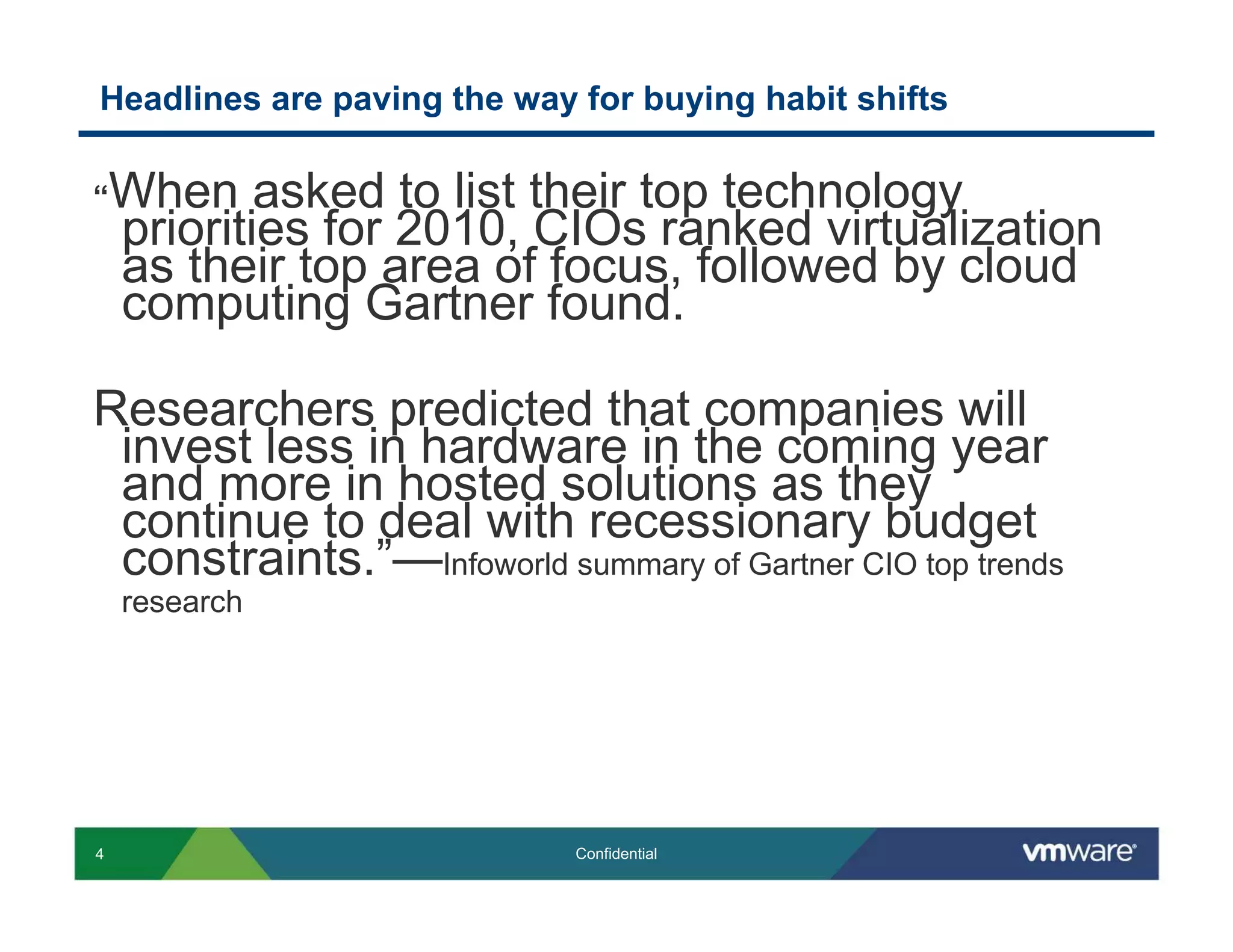 Headlines are paving the way for buying habit shifts

“When       asked to list their top technology
    priorities for 2010, CIOs ranked virtualization
    as their top area of focus, followed by cloud
    computing Gartner found.

Researchers predicted that companies will
 invest less in hardware in the coming year
 and more in hosted solutions as they
 continue to deal with recessionary budget
 constraints.”—Infoworld summary of Gartner CIO top trends
    research




4                            Confidential
 