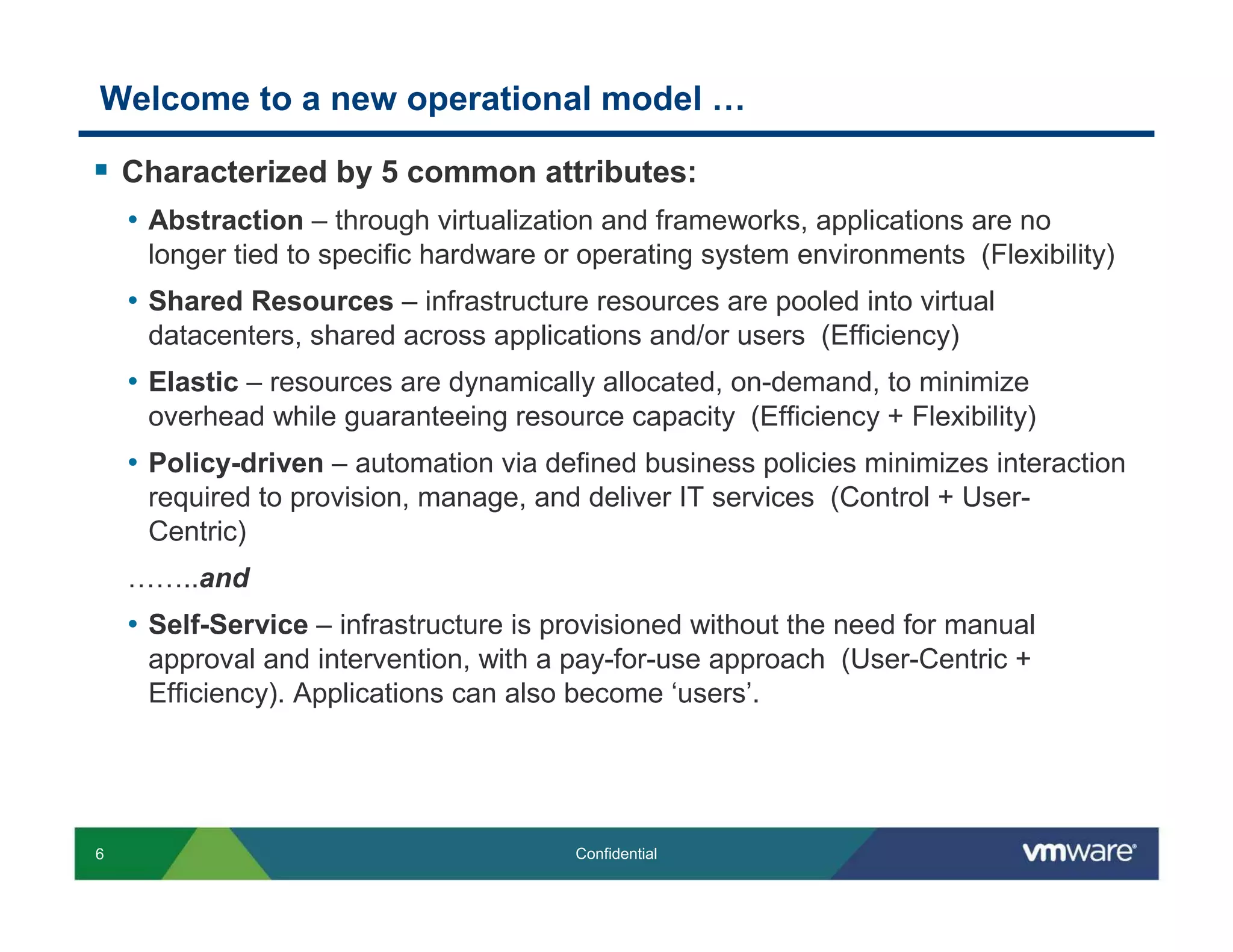 Welcome to a new operational model …

    Characterized by 5 common attributes:
    • Abstraction – through virtualization and frameworks, applications are no
     longer tied to specific hardware or operating system environments (Flexibility)
    • Shared Resources – infrastructure resources are pooled into virtual
     datacenters, shared across applications and/or users (Efficiency)
    • Elastic – resources are dynamically allocated, on-demand, to minimize
     overhead while guaranteeing resource capacity (Efficiency + Flexibility)
    • Policy-driven – automation via defined business policies minimizes interaction
     required to provision, manage, and deliver IT services (Control + User-
     Centric)
    ……..and
    • Self-Service – infrastructure is provisioned without the need for manual
     approval and intervention, with a pay-for-use approach (User-Centric +
     Efficiency). Applications can also become ‘users’.




6                                       Confidential
 