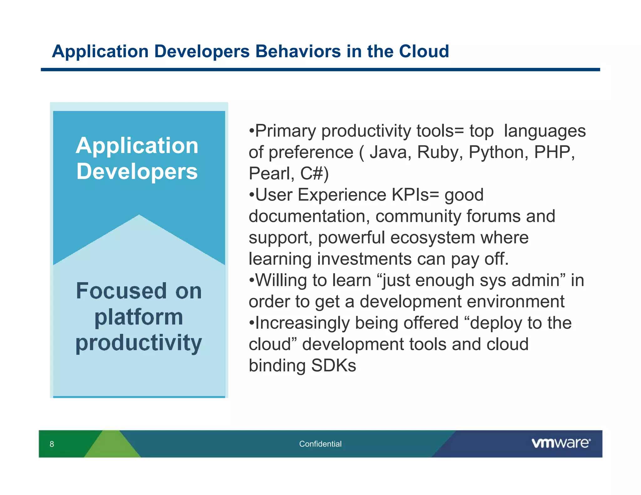Application Developers Behaviors in the Cloud



                      •Primary productivity tools= top languages
    Application       of preference ( Java, Ruby, Python, PHP,
    Developers        Pearl, C#)
                      •User Experience KPIs= good
                      documentation, community forums and
                      support, powerful ecosystem where
                      learning investments can pay off.
                      •Willing to learn “just enough sys admin” in
                      order to get a development environment
                      •Increasingly being offered “deploy to the
                      cloud” development tools and cloud
                      binding SDKs



8                           Confidential
 