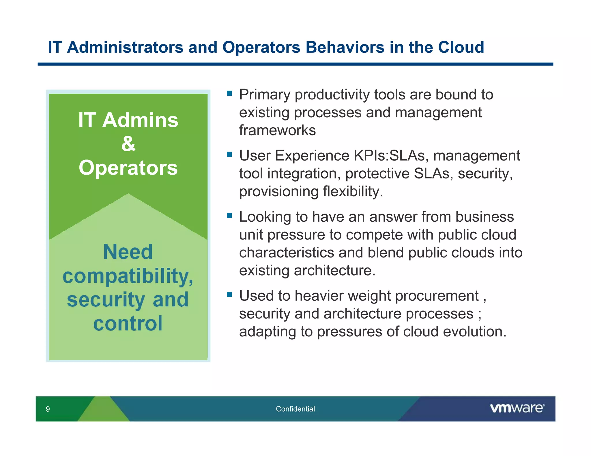 IT Administrators and Operators Behaviors in the Cloud

                       Primary productivity tools are bound to
                       existing processes and management
    IT Admins          frameworks
        &              User Experience KPIs:SLAs, management
    Operators          tool integration, protective SLAs, security,
                       provisioning flexibility.
                       Looking to have an answer from business
                       unit pressure to compete with public cloud
                       characteristics and blend public clouds into
                       existing architecture.
                       Used to heavier weight procurement ,
                       security and architecture processes ;
                       adapting to pressures of cloud evolution.




9                           Confidential
 