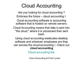 Cloud Accounting
    Are you looking for cloud accounting ?
   Embrace the future – cloud accounting !.
   Cloud accounting software is accounting
  software that is hosted on remote servers.
Cloud Accounting means that data is sent into
 "the cloud," where it is processed then sent
                     back.
 Using cloud accounting eradicates desktop
 software and wherever employees are they
can access the cloud accounting !. Check out
              cloud accounting
            Cloud accounting link

            Cloud Accounting At Finch Lynton
 