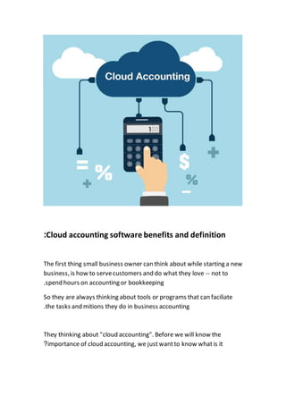 Cloud accounting software benefits and definition:
The first thing small business owner can think about while starting a new
business, is how to servecustomers and do what they love -- not to
spend hours on accounting or bookkeeping.
So they are always thinking about tools or programs that can faciliate
the tasks and mitions they do in business accounting.
They thinking about "cloud accounting". Before we will know the
importance of cloud accounting, we justwantto know whatis it?
 