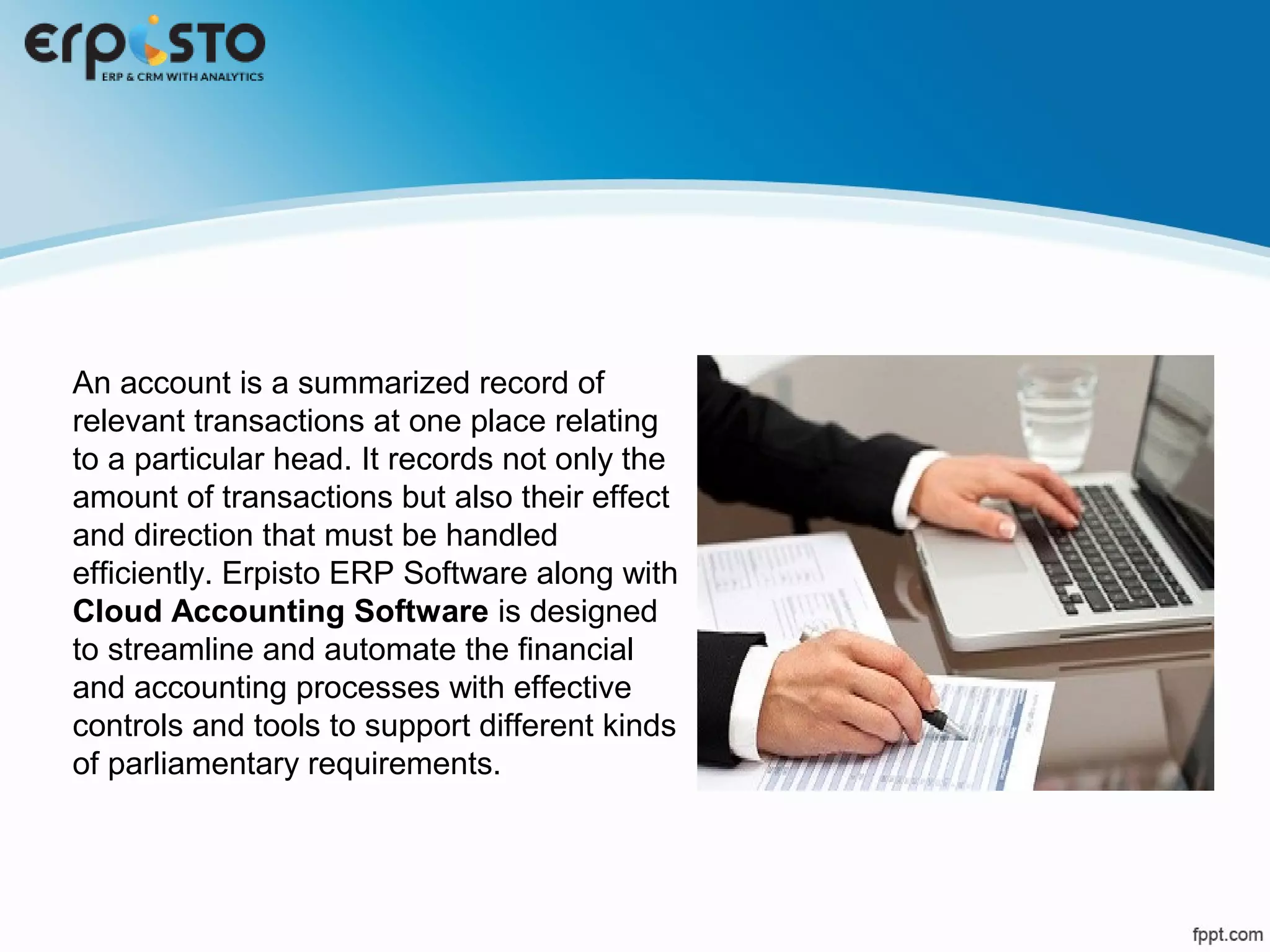 An account is a summarized record of
relevant transactions at one place relating
to a particular head. It records not only the
amount of transactions but also their effect
and direction that must be handled
efficiently. Erpisto ERP Software along with
Cloud Accounting Software is designed
to streamline and automate the financial
and accounting processes with effective
controls and tools to support different kinds
of parliamentary requirements.
 