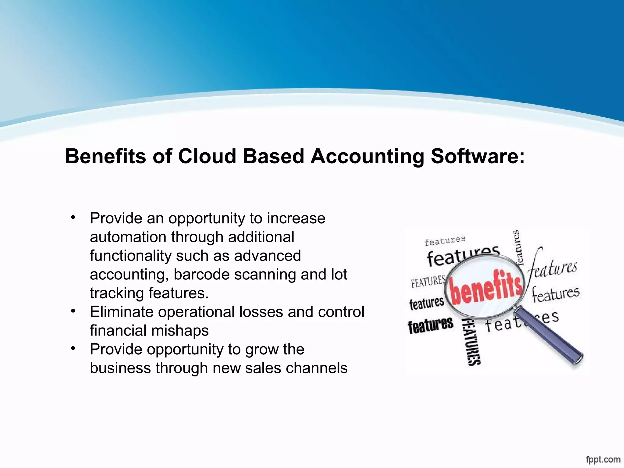 • Provide an opportunity to increase
automation through additional
functionality such as advanced
accounting, barcode scanning and lot
tracking features.
• Eliminate operational losses and control
financial mishaps
• Provide opportunity to grow the
business through new sales channels
Benefits of Cloud Based Accounting Software:
 