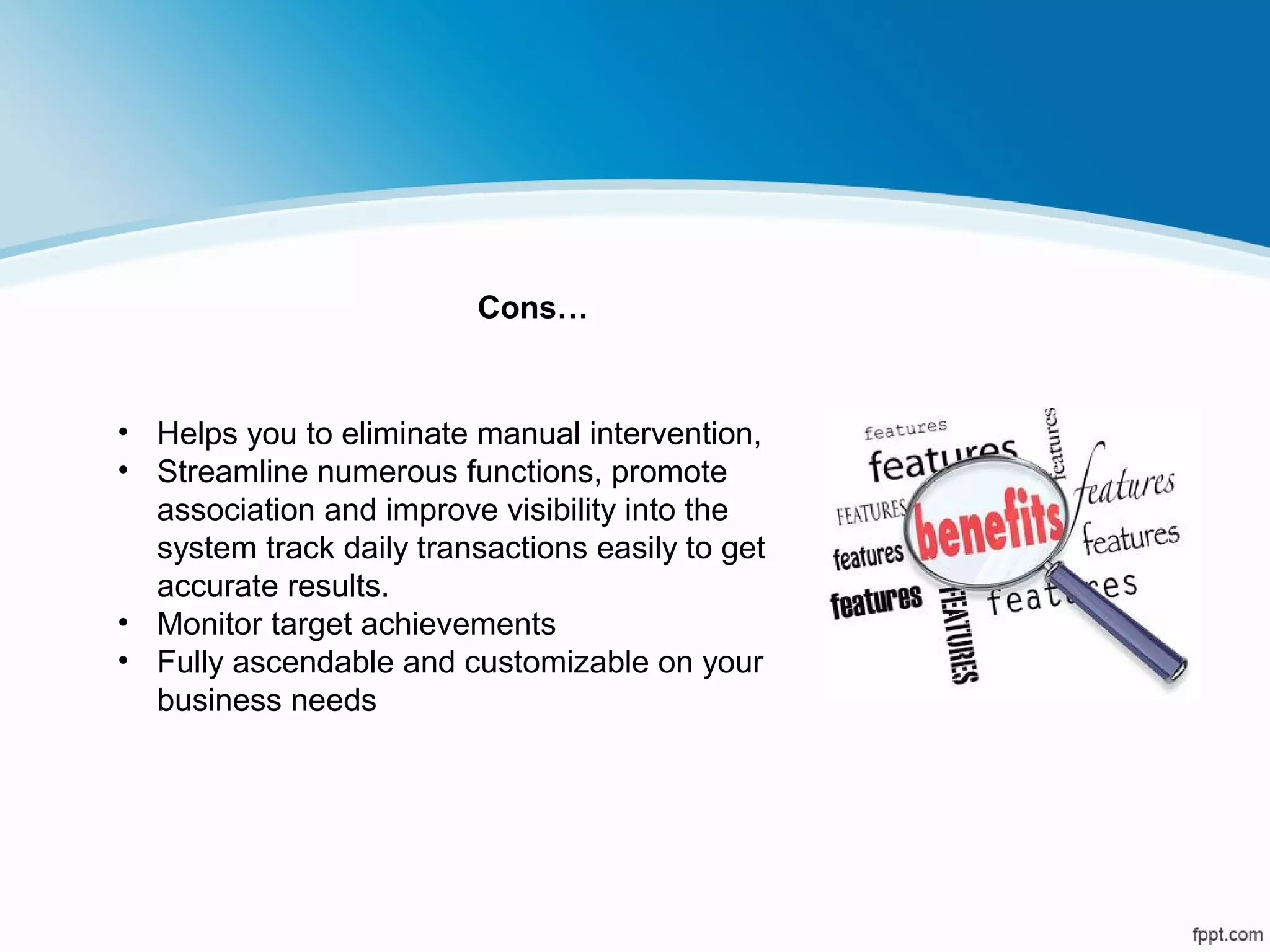 • Helps you to eliminate manual intervention,
• Streamline numerous functions, promote
association and improve visibility into the
system track daily transactions easily to get
accurate results.
• Monitor target achievements
• Fully ascendable and customizable on your
business needs
Cons…
 