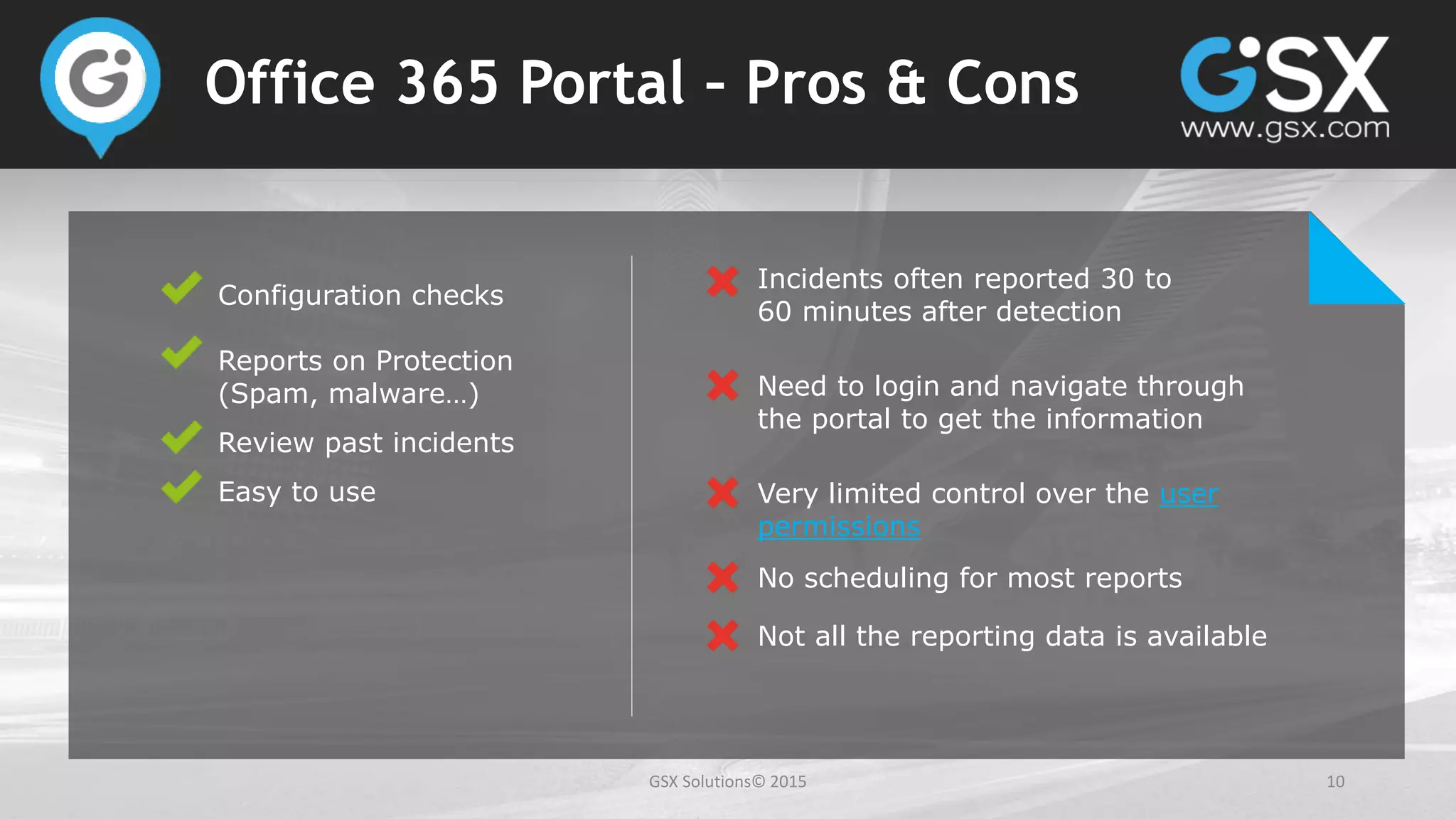 GSX Solutions© 2015 10
Office 365 Portal – Pros & Cons
Configuration checks
Reports on Protection
(Spam, malware…)
Review past incidents
Easy to use
Incidents often reported 30 to
60 minutes after detection
Need to login and navigate through
the portal to get the information
Very limited control over the user
permissions
No scheduling for most reports
Not all the reporting data is available
 