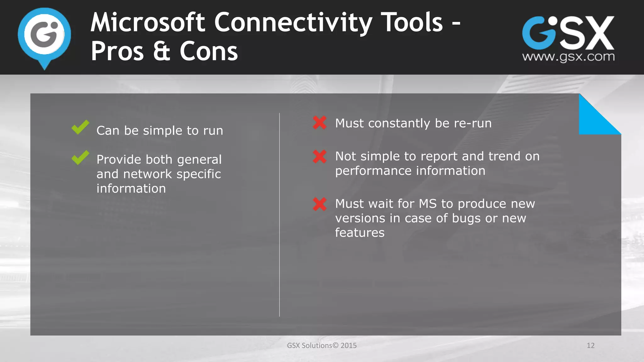 GSX Solutions© 2015 12
Microsoft Connectivity Tools –
Pros & Cons
Can be simple to run
Provide both general
and network specific
information
Must constantly be re-run
Not simple to report and trend on
performance information
Must wait for MS to produce new
versions in case of bugs or new
features
 