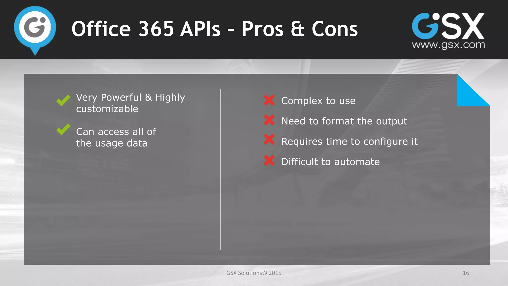 GSX Solutions© 2015 16
Office 365 APIs – Pros & Cons
Very Powerful & Highly
customizable
Can access all of
the usage data
Complex to use
Need to format the output
Requires time to configure it
Difficult to automate
 