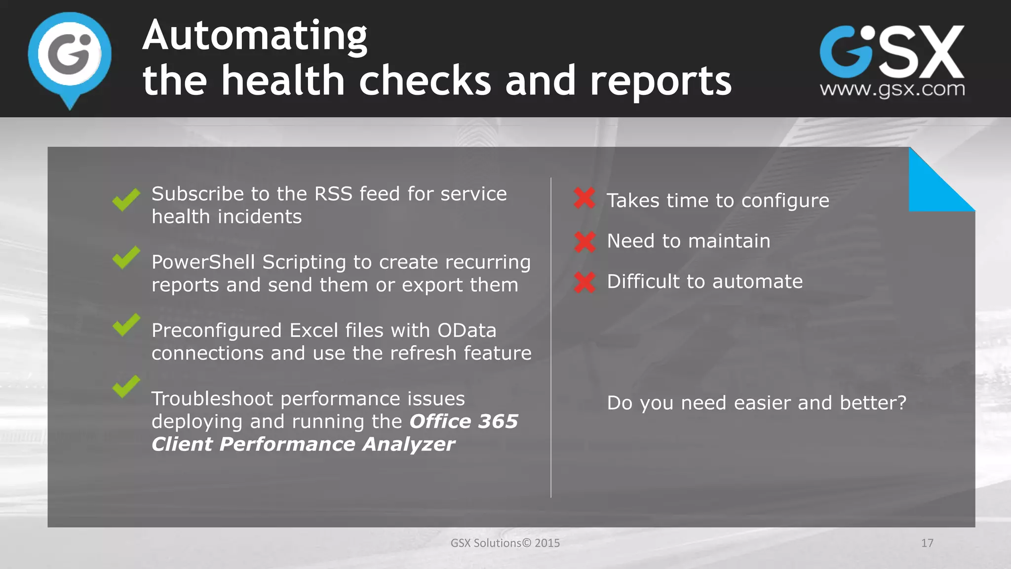 GSX Solutions© 2015 17
Automating
the health checks and reports
Subscribe to the RSS feed for service
health incidents
PowerShell Scripting to create recurring
reports and send them or export them
Preconfigured Excel files with OData
connections and use the refresh feature
Troubleshoot performance issues
deploying and running the Office 365
Client Performance Analyzer
Takes time to configure
Need to maintain
Difficult to automate
Do you need easier and better?
 