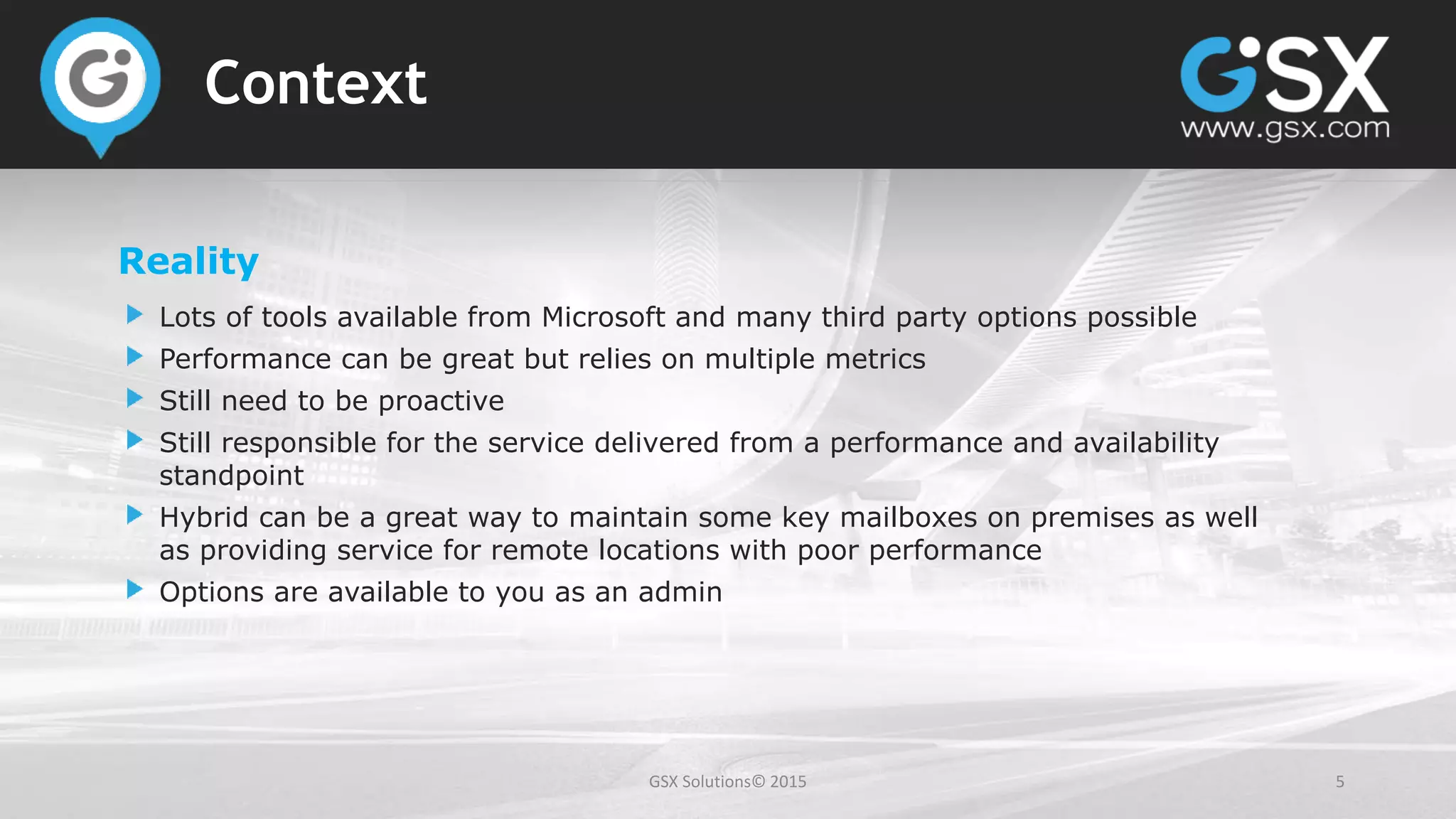 GSX Solutions© 2015 5
Context
Reality
Lots of tools available from Microsoft and many third party options possible
Performance can be great but relies on multiple metrics
Still need to be proactive
Still responsible for the service delivered from a performance and availability
standpoint
Hybrid can be a great way to maintain some key mailboxes on premises as well
as providing service for remote locations with poor performance
Options are available to you as an admin
 