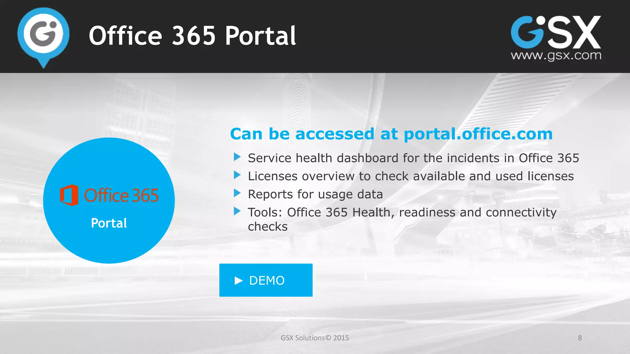 GSX Solutions© 2015 8
Office 365 Portal
Portal
Can be accessed at portal.office.com
Service health dashboard for the incidents in Office 365
Licenses overview to check available and used licenses
Reports for usage data
Tools: Office 365 Health, readiness and connectivity
checks
► DEMO
 