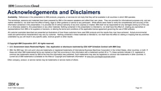 © 2017 IBM Corporation
IBM Connections Cloud
Page 101
Acknowledgements and Disclaimers
© Copyright IBM Corporation 2017. All rights reserved.
 U.S. Government Users Restricted Rights - Use, duplication or disclosure restricted by GSA ADP Schedule Contract with IBM Corp.
 IBM, the IBM logo, ibm.com,and Lotus are trademarks or registered trademarks of International Business Machines Corporation in the United States, other countries, or both. If
these and other IBM trademarked terms are marked on their first occurrence in this information with a trademark symbol (® or ™), these symbols indicate U.S. registered or
common law trademarks owned by IBM at the time this information was published. Such trademarks may also be registered or common law trademarks in other countries. A
current list of IBM trademarks is available on the Web at “Copyright and trademark information” at www.ibm.com/legal/copytrade.shtml
Other company, product, or service names may be trademarks or service marks of others.
Availability. References in this presentation to IBM products, programs, or services do not imply that they will be available in all countries in which IBM operates.
The workshops, sessions and materials have been prepared by IBM or the session speakers and reflect their own views. They are provided for informational purposes only, and are
neither intended to, nor shall have the effect of being, legal or other guidance or advice to any participant. While efforts were made to verify the completeness and accuracy of the
information contained in this presentation, it is provided AS-IS without warranty of any kind, express or implied. IBM shall not be responsible for any damages arising out of the use
of, or otherwise related to, this presentation or any other materials. Nothing contained in this presentation is intended to, nor shall have the effect of, creating any warranties or
representations from IBM or its suppliers or licensors, or altering the terms and conditions of the applicable license agreement governing the use of IBM software.
All customer examples described are presented as illustrations of how those customers have used IBM products and the results they may have achieved. Actual environmental
costs and performance characteristics may vary by customer. Nothing contained in these materials is intended to, nor shall have the effect of, stating or implying that any activities
undertaken by you will result in any specific sales, revenue growth or other results.
 