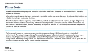 © 2017 IBM Corporation
IBM Connections Cloud
Page 2
IBM’s statements regarding its plans, directions, and intent are subject to change or withdrawal without notice at
IBM’s sole discretion.
Information regarding potential future products is intended to outline our general product direction and it should not be
relied on in making a purchasing decision.
The information mentioned regarding potential future products is not a commitment, promise, or legal obligation to
deliver any material, code or functionality. Information about potential future products may not be incorporated into
any contract. The development, release, and timing of any future features or functionality described for our products
remains at our sole discretion
Performance is based on measurements and projections using standard IBM benchmarks in a controlled
environment. The actual throughput or performance that any user will experience will vary depending upon many
factors, including considerations such as the amount of multiprogramming in the user’s job stream, the I/O
configuration, the storage configuration, and the workload processed. Therefore, no assurance can be given that an
individual user will achieve results similar to those stated here.
Please Note
 
