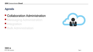 © 2017 IBM Corporation
IBM Connections Cloud
Page 4
Agenda
Collaboration Administration
Messaging Administration
Integration
Bulk Administration
 