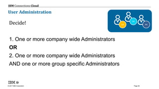 © 2017 IBM Corporation
IBM Connections Cloud
Page 46
User Administration
Decide!
1. One or more company wide Administrators
OR
2. One or more company wide Administrators
AND one or more group specific Administrators
AA
OA
UA
 