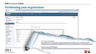 © 2017 IBM Corporation
IBM Connections Cloud
Page 47
Partitioning your organization
For more information:
https://www.ibm.com/support/knowledgecenter/SSL3JX/whatsnew_2017_02/partitions.html
https://www.ibm.com/support/knowledgecenter/SSL3JX/admin/bss/topics/c_using_partitions.html
https://youtu.be/OPKtBdQfsUk
http://www.slideshare.net/MauriceTeeuwe/partitioning-ibm-connections-cloud-administration
 