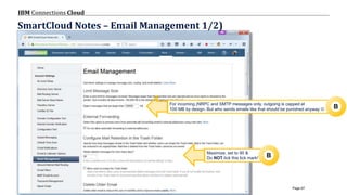 © 2017 IBM Corporation
IBM Connections Cloud
Page 67
SmartCloud Notes – Email Management 1/2)
For incoming (NRPC and SMTP messages only, outgoing is capped at
100 MB by design. But who sends emails like that should be punished anyway 
Maximize, set to 90 &
Do NOT tick this tick mark!
B
B
 