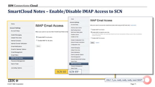 © 2017 IBM Corporation
IBM Connections Cloud
Page 71
SmartCloud Notes – Enable/Disable IMAP Access to SCN
ONLY if you really really really need IMAP!
SCN SO SCN HY
 